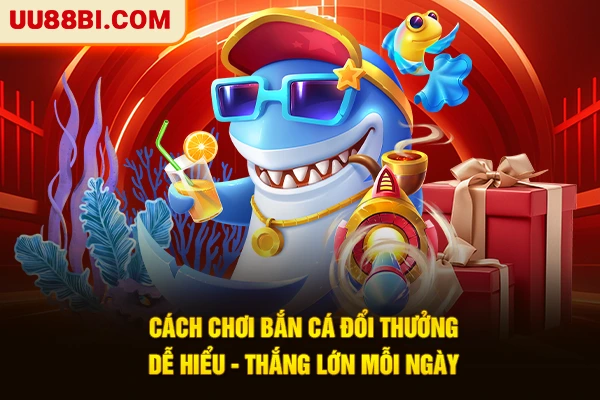 Cách Chơi Bắn Cá Đổi Thưởng Dễ Hiểu - Thắng Lớn Mỗi Ngày